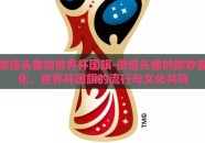 微信头像加世界杯国旗-微信头像的微妙变化，世界杯国旗的流行与文化共鸣