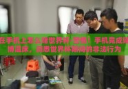 在手机上怎么赌世界杯-警惕！手机竟成赌博温床，洞悉世界杯期间的非法行为