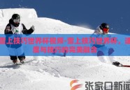 雪上技巧世界杯视频-雪上技巧世界杯，速度与技巧的完美融合