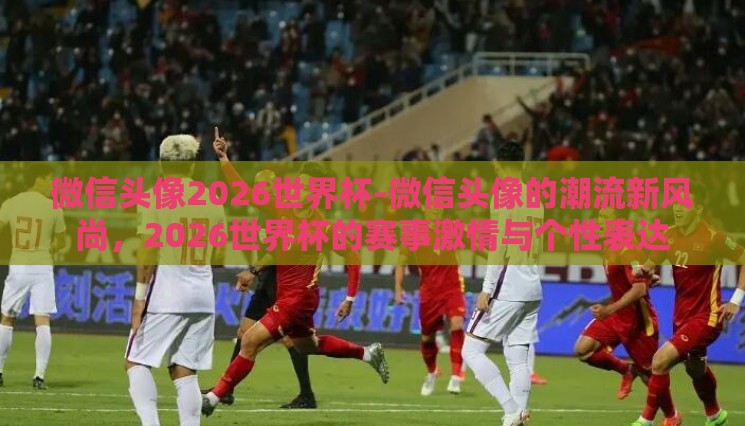 微信头像2026世界杯-微信头像的潮流新风尚,2026世界杯的赛事激情与个性表达 微信头像2026世界杯-微信头像的潮流新风尚,2026世界杯的赛事激情与个性表达