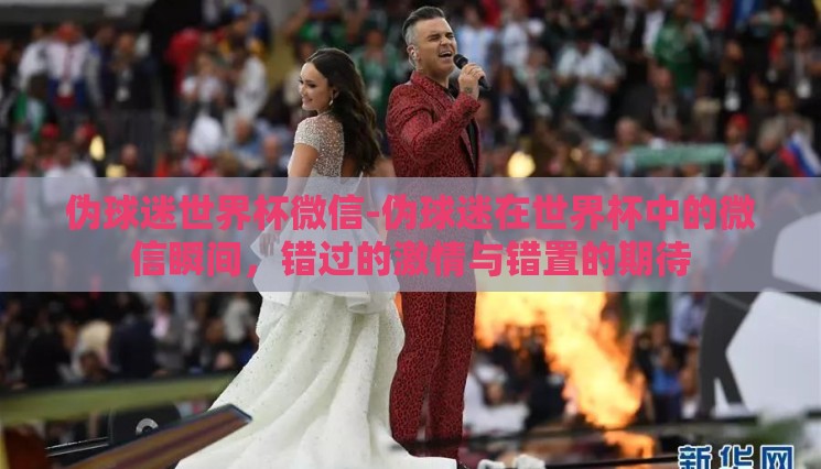 伪球迷世界杯微信-伪球迷在世界杯中的微信瞬间,错过的激情与错置的期待 伪球迷世界杯微信-伪球迷在世界杯中的微信瞬间,错过的激情与错置的期待
