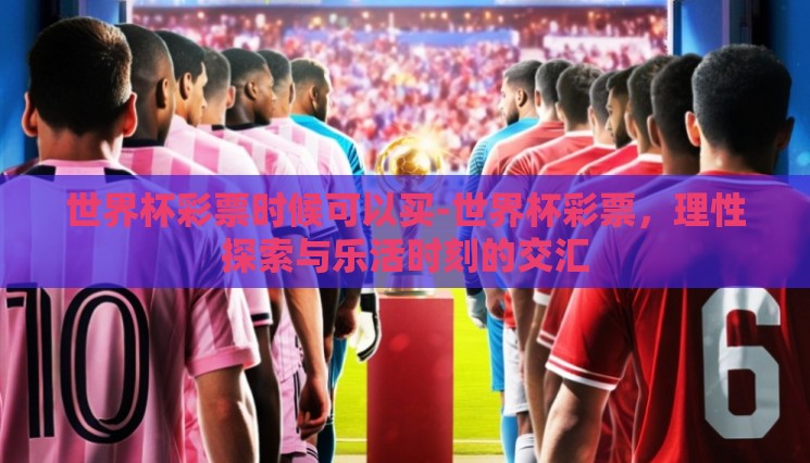 世界杯彩票时候可以买-世界杯彩票,理性探索与乐活时刻的交汇 世界杯彩票时候可以买-世界杯彩票,理性探索与乐活时刻的交汇